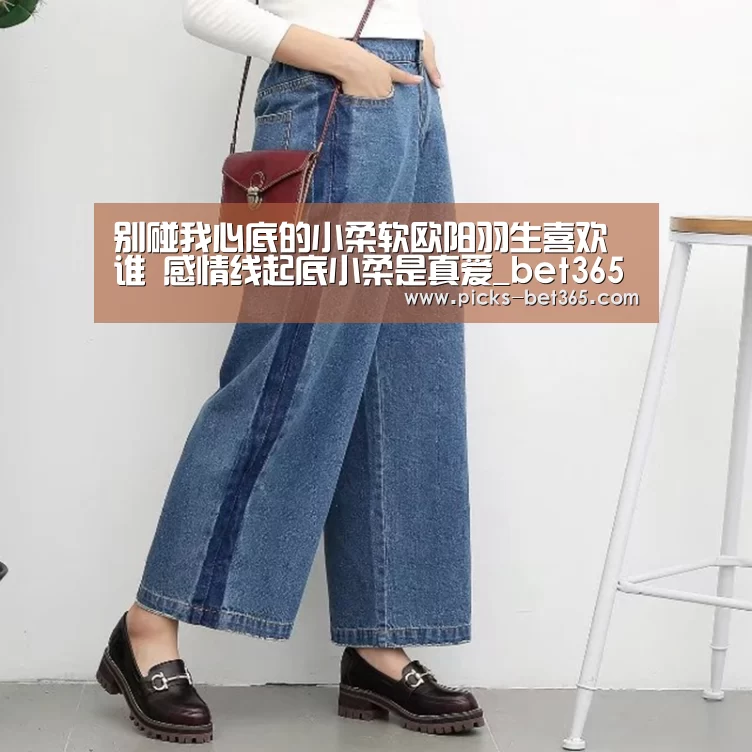 别碰我心底的小柔软欧阳羽生喜欢谁 感情线起底小柔是真爱_bet365体育app(图2) bet365体育app